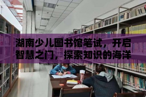 湖南少兒圖書館筆試，開啟智慧之門，探索知識的海洋