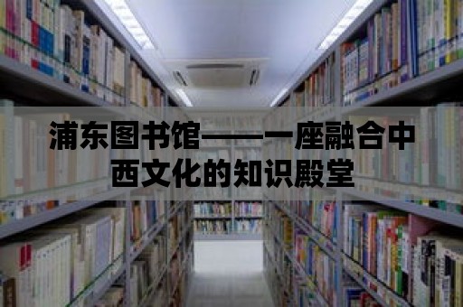 浦東圖書館——一座融合中西文化的知識殿堂