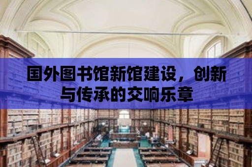 國(guó)外圖書館新館建設(shè)，創(chuàng)新與傳承的交響樂章