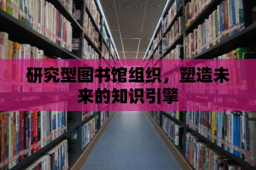 研究型圖書館組織，塑造未來的知識引擎