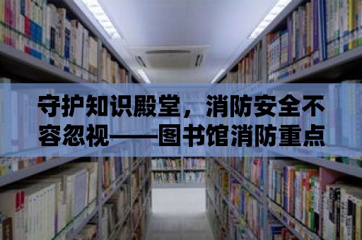 守護知識殿堂，消防安全不容忽視——圖書館消防重點單位詳解