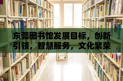 東莞圖書館發展目標，創新引領，智慧服務，文化繁榮