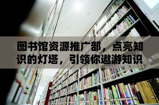 圖書館資源推廣部，點亮知識的燈塔，引領你遨游知識的海洋