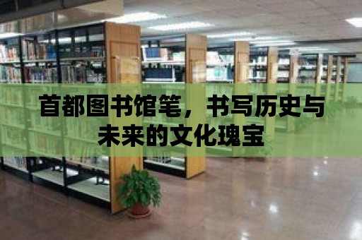 首都圖書館筆，書寫歷史與未來的文化瑰寶