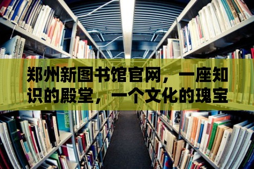 鄭州新圖書館官網(wǎng)，一座知識(shí)的殿堂，一個(gè)文化的瑰寶