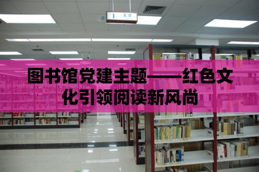 圖書館黨建主題——紅色文化引領(lǐng)閱讀新風(fēng)尚