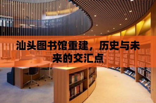 汕頭圖書館重建，歷史與未來的交匯點