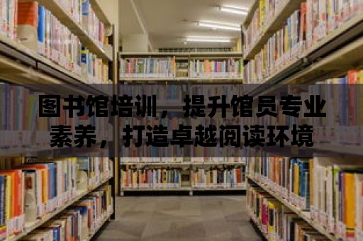 圖書館培訓，提升館員專業素養，打造卓越閱讀環境