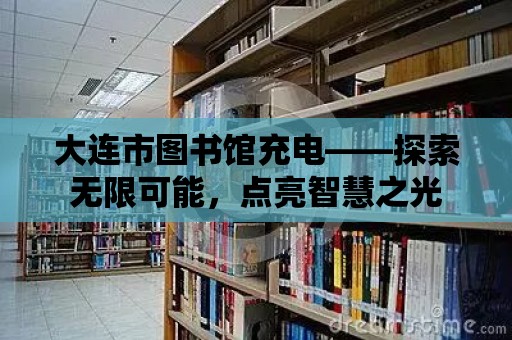 大連市圖書館充電——探索無限可能，點(diǎn)亮智慧之光