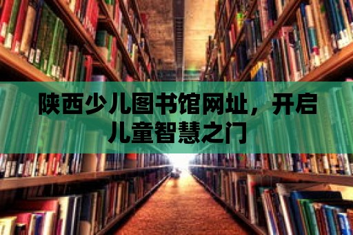 陜西少兒圖書館網址，開啟兒童智慧之門