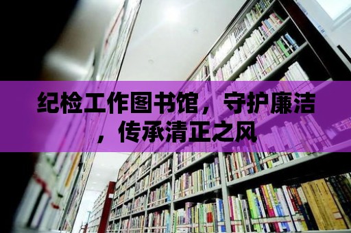 紀檢工作圖書館，守護廉潔，傳承清正之風