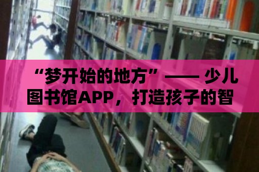 “夢開始的地方”—— 少兒圖書館APP，打造孩子的智慧樂園