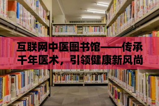 互聯網中醫圖書館——傳承千年醫術，引領健康新風尚