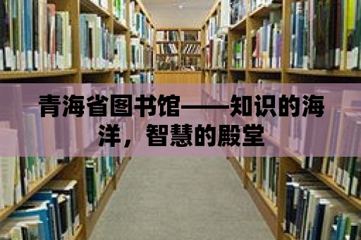 青海省圖書館——知識的海洋，智慧的殿堂