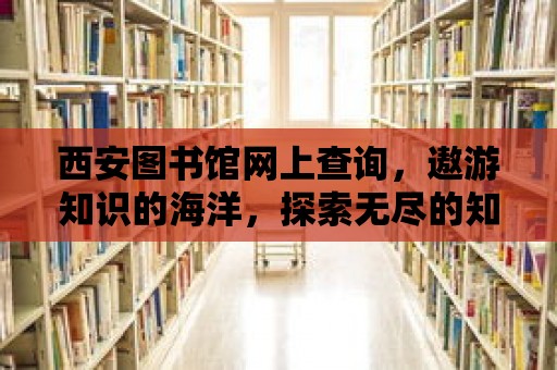 西安圖書館網上查詢，遨游知識的海洋，探索無盡的知識寶藏