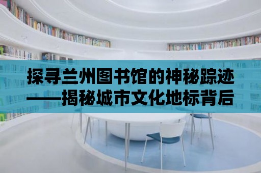 探尋蘭州圖書館的神秘蹤跡——揭秘城市文化地標背后的故事