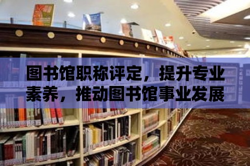 圖書館職稱評定，提升專業素養，推動圖書館事業發展