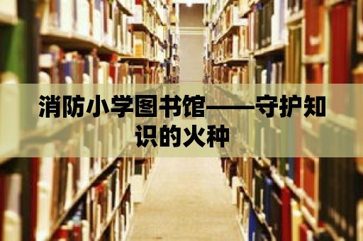 消防小學(xué)圖書館——守護(hù)知識(shí)的火種