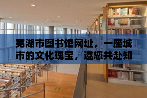 蕪湖市圖書館網址，一座城市的文化瑰寶，邀您共赴知識之約