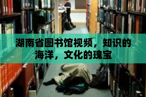 湖南省圖書館視頻，知識的海洋，文化的瑰寶