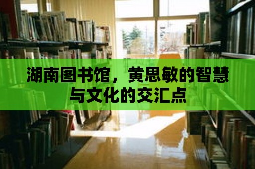 湖南圖書館，黃思敏的智慧與文化的交匯點