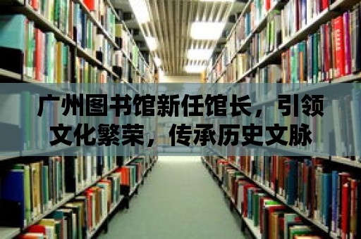 廣州圖書館新任館長，引領(lǐng)文化繁榮，傳承歷史文脈