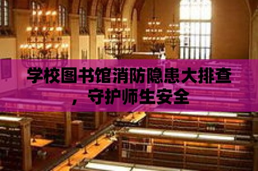 學校圖書館消防隱患大排查，守護師生安全