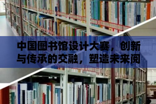 中國(guó)圖書(shū)館設(shè)計(jì)大賽，創(chuàng)新與傳承的交融，塑造未來(lái)閱讀空間