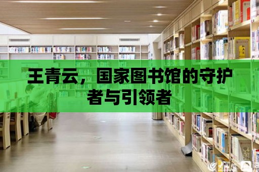 王青云，國家圖書館的守護者與引領者