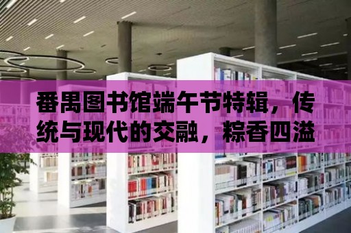 番禺圖書館端午節特輯，傳統與現代的交融，粽香四溢的節日慶典