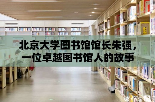 北京大學圖書館館長朱強，一位卓越圖書館人的故事