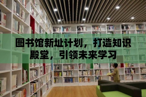 圖書館新址計劃，打造知識殿堂，引領未來學習