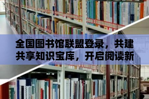 全國圖書館聯盟登錄，共建共享知識寶庫，開啟閱讀新篇章