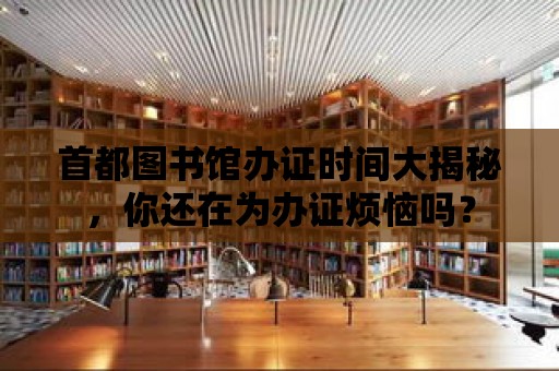 首都圖書館辦證時間大揭秘，你還在為辦證煩惱嗎？