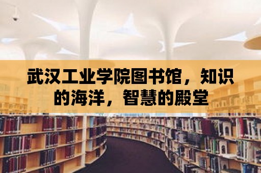 武漢工業學院圖書館，知識的海洋，智慧的殿堂