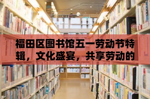 福田區圖書館五一勞動節特輯，文化盛宴，共享勞動的快樂