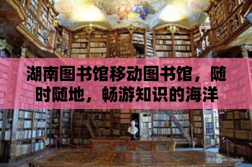 湖南圖書館移動圖書館，隨時隨地，暢游知識的海洋