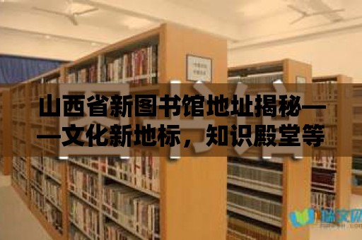 山西省新圖書館地址揭秘——文化新地標(biāo)，知識殿堂等你來