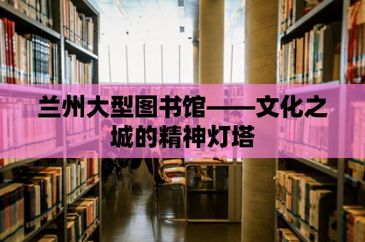 蘭州大型圖書館——文化之城的精神燈塔