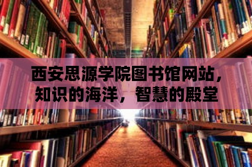 西安思源學院圖書館網站，知識的海洋，智慧的殿堂