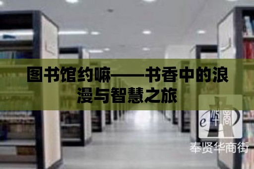 圖書館約嘛——書香中的浪漫與智慧之旅