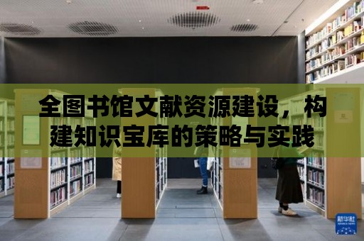 全圖書館文獻資源建設，構建知識寶庫的策略與實踐