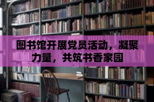 圖書館開展黨員活動，凝聚力量，共筑書香家園