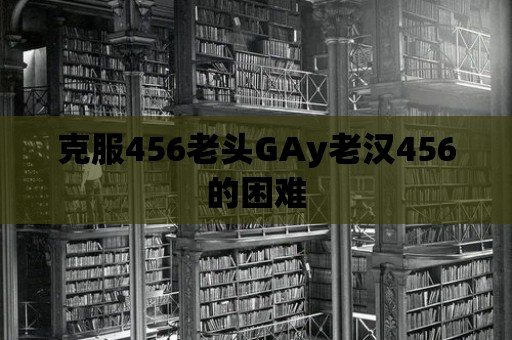 克服456老頭GAy老漢456的困難