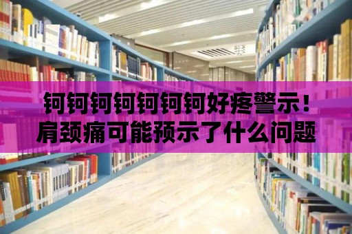 鈳鈳鈳鈳鈳鈳鈳好疼警示！肩頸痛可能預示了什么問題？