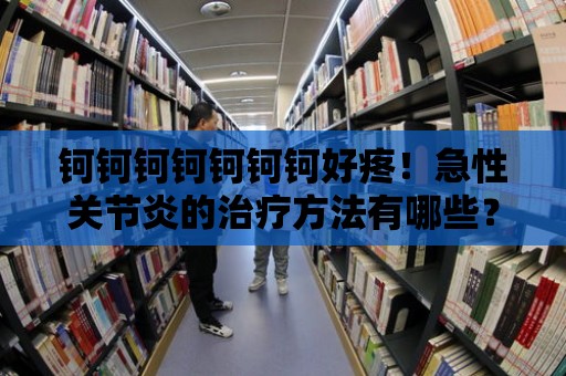 鈳鈳鈳鈳鈳鈳鈳好疼！急性關節炎的治療方法有哪些？