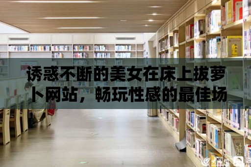 誘惑不斷的美女在床上拔蘿卜網(wǎng)站，暢玩性感的最佳場(chǎng)所！