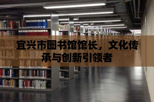 宜興市圖書館館長，文化傳承與創新引領者