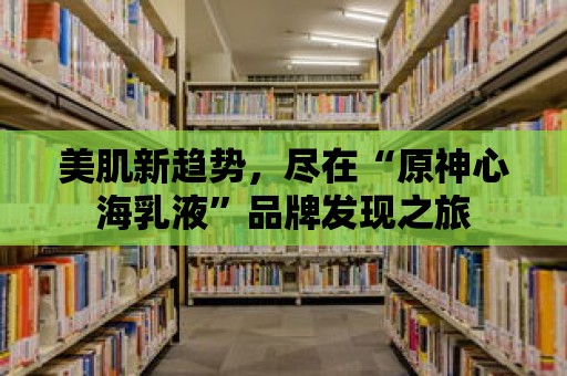 美肌新趨勢，盡在“原神心海乳液”品牌發(fā)現(xiàn)之旅