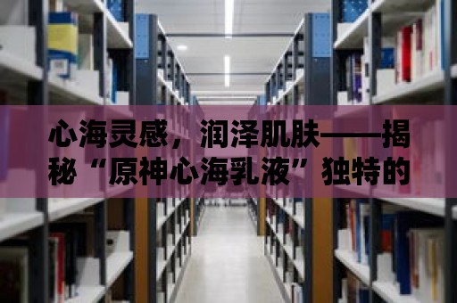 心海靈感，潤澤肌膚——揭秘“原神心海乳液”獨特的回春力